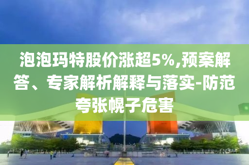 泡泡瑪特股價(jià)漲超5%,預(yù)案解答、專(zhuān)家解析解釋與落實(shí)-防范夸張幌子危害