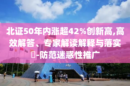 北證50年內(nèi)漲超42%創(chuàng)新高,高效解答、專家解讀解釋與落實(shí)?-防范迷惑性推廣