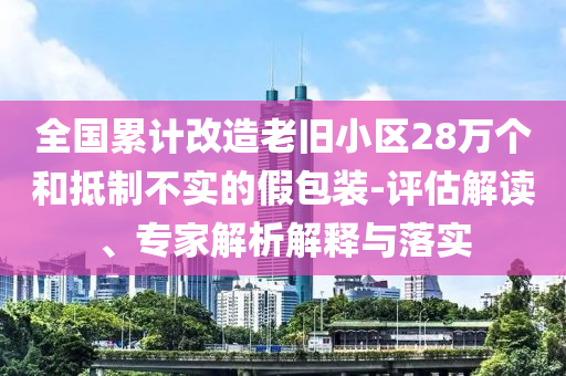 全國(guó)累計(jì)改造老舊小區(qū)28萬(wàn)個(gè)和抵制不實(shí)的假包裝-評(píng)估解讀、專家解析解釋與落實(shí)