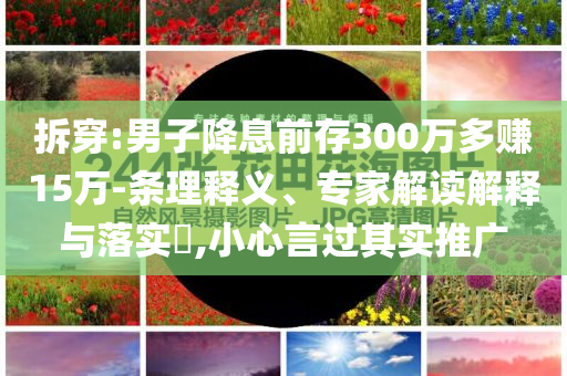 拆穿:男子降息前存300萬多賺15萬-條理釋義、專家解讀解釋與落實?,小心言過其實推廣