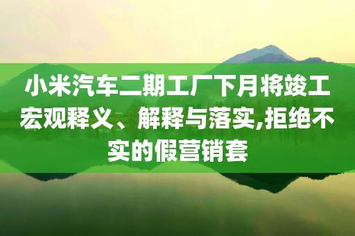 小米汽車二期工廠下月將竣工宏觀釋義、解釋與落實,拒絕不實的假營銷套