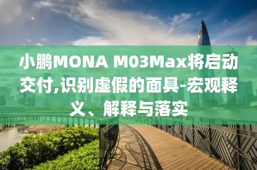 小鵬MONA M03Max將啟動交付,識別虛假的面具-宏觀釋義、解釋與落實(shí)