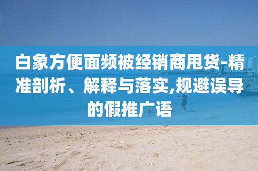 白象方便面頻被經(jīng)銷商甩貨-精準剖析、解釋與落實,規(guī)避誤導的假推廣語
