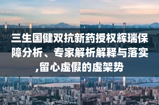 三生國健雙抗新藥授權輝瑞保障分析、專家解析解釋與落實,留心虛假的虛架勢