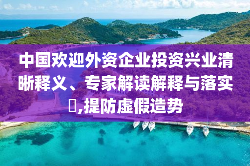 中國歡迎外資企業(yè)投資興業(yè)清晰釋義、專家解讀解釋與落實?,提防虛假造勢