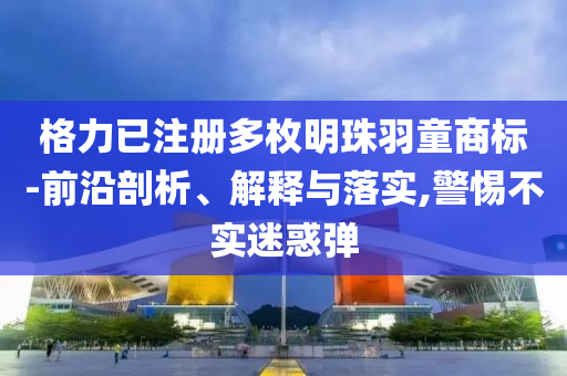 格力已注冊多枚明珠羽童商標-前沿剖析、解釋與落實,警惕不實迷惑彈