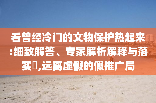 看曾經(jīng)冷門的文物保護(hù)熱起來:細(xì)致解答、專家解析解釋與落實(shí)?,遠(yuǎn)離虛假的假推廣局