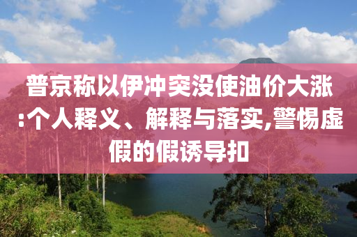 普京稱以伊沖突沒(méi)使油價(jià)大漲:個(gè)人釋義、解釋與落實(shí),警惕虛假的假誘導(dǎo)扣