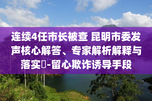 連續(xù)4任市長被查 昆明市委發(fā)聲核心解答、專家解析解釋與落實(shí)?-留心欺詐誘導(dǎo)手段
