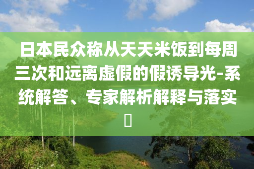 日本民眾稱從天天米飯到每周三次和遠(yuǎn)離虛假的假誘導(dǎo)光-系統(tǒng)解答、專家解析解釋與落實?