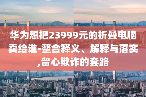 華為想把23999元的折疊電腦賣給誰-整合釋義、解釋與落實,留心欺詐的套路