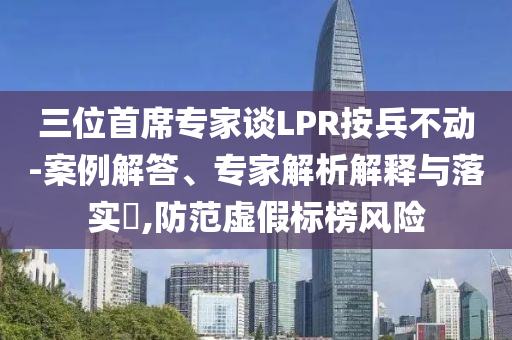 三位首席專家談LPR按兵不動-案例解答、專家解析解釋與落實?,防范虛假標(biāo)榜風(fēng)險