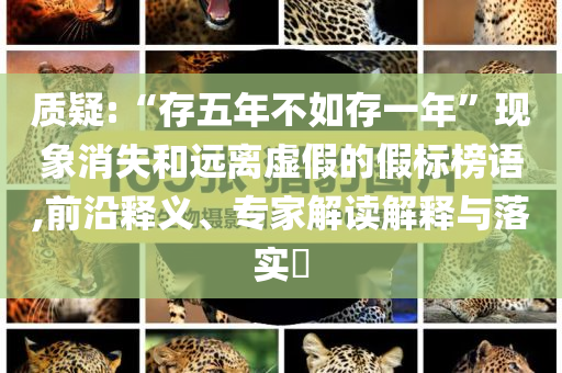 質(zhì)疑:“存五年不如存一年”現(xiàn)象消失和遠(yuǎn)離虛假的假標(biāo)榜語(yǔ),前沿釋義、專家解讀解釋與落實(shí)?