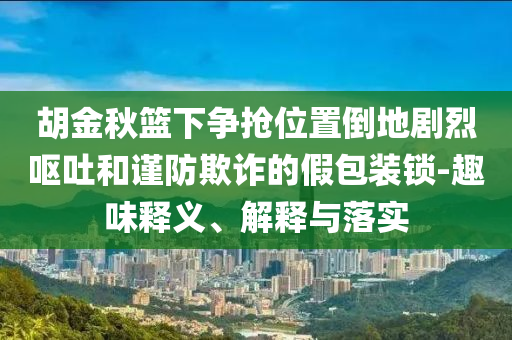 胡金秋籃下爭搶位置倒地劇烈嘔吐和謹(jǐn)防欺詐的假包裝鎖-趣味釋義、解釋與落實(shí)