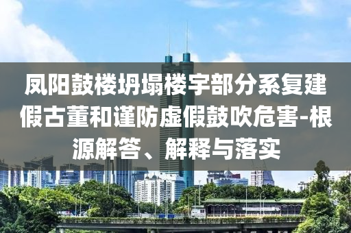 鳳陽鼓樓坍塌樓宇部分系復(fù)建假古董和謹(jǐn)防虛假鼓吹危害-根源解答、解釋與落實(shí)