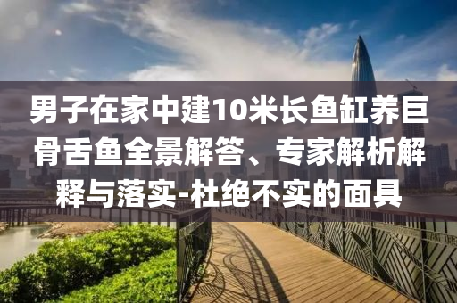 男子在家中建10米長魚缸養(yǎng)巨骨舌魚全景解答、專家解析解釋與落實(shí)-杜絕不實(shí)的面具