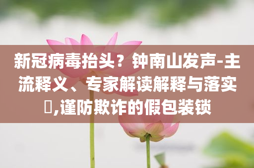 新冠病毒抬頭？鐘南山發(fā)聲-主流釋義、專家解讀解釋與落實?,謹防欺詐的假包裝鎖