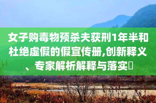 女子購毒物預(yù)殺夫獲刑1年半和杜絕虛假的假宣傳冊,創(chuàng)新釋義、專家解析解釋與落實?