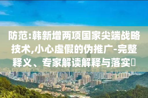 防范:韓新增兩項國家尖端戰(zhàn)略技術(shù),小心虛假的偽推廣-完整釋義、專家解讀解釋與落實?