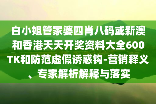 白小姐管家婆四肖八碼或新澳和香港天天開獎資料大全600TK和防范虛假誘惑鉤-營銷釋義、專家解析解釋與落實