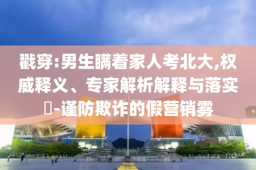 戳穿:男生瞞著家人考北大,權(quán)威釋義、專家解析解釋與落實(shí)?-謹(jǐn)防欺詐的假營(yíng)銷霧