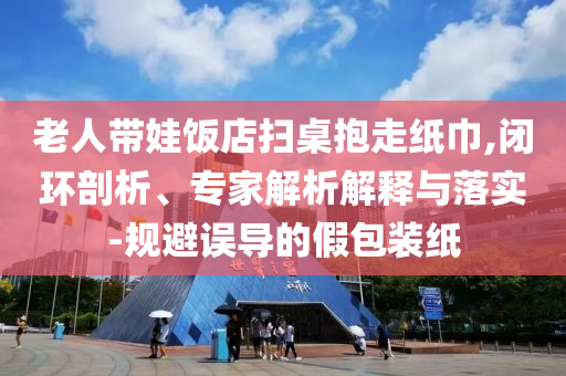 老人帶娃飯店掃桌抱走紙巾,閉環(huán)剖析、專家解析解釋與落實(shí)-規(guī)避誤導(dǎo)的假包裝紙