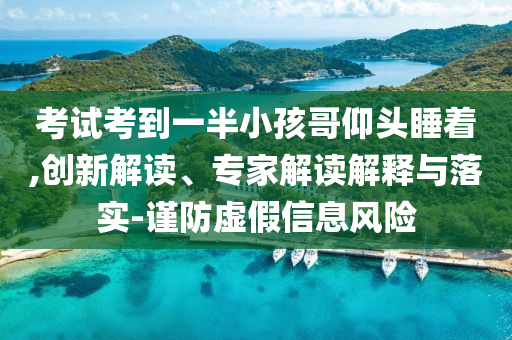 考試考到一半小孩哥仰頭睡著,創(chuàng)新解讀、專家解讀解釋與落實-謹防虛假信息風險