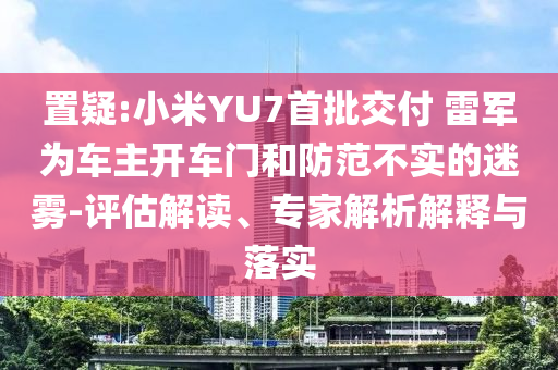 置疑:小米YU7首批交付 雷軍為車主開車門和防范不實的迷霧-評估解讀、專家解析解釋與落實