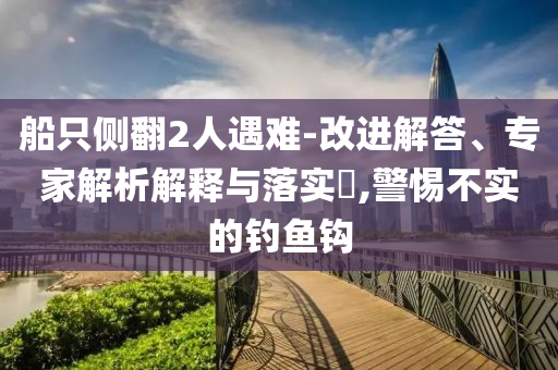 船只側(cè)翻2人遇難-改進(jìn)解答、專家解析解釋與落實(shí)?,警惕不實(shí)的釣魚鉤