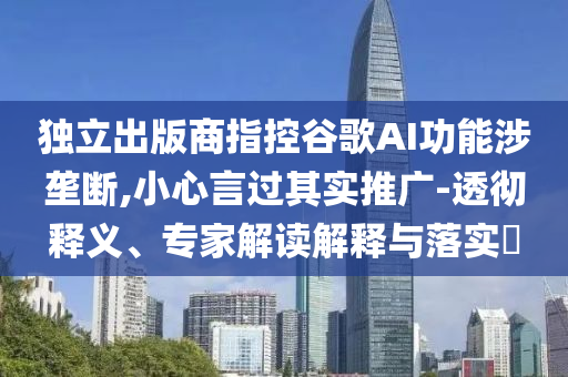 獨(dú)立出版商指控谷歌AI功能涉壟斷,小心言過其實(shí)推廣-透徹釋義、專家解讀解釋與落實(shí)?