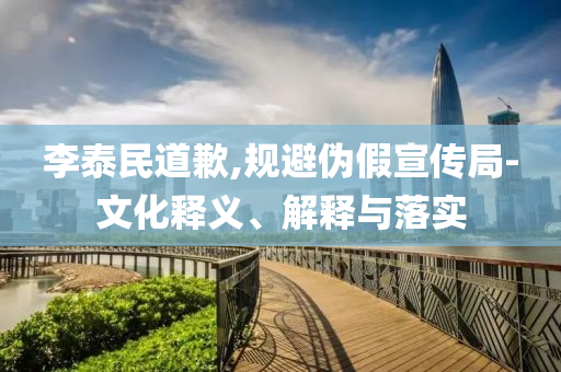 李泰民道歉,規(guī)避偽假宣傳局-文化釋義、解釋與落實(shí)