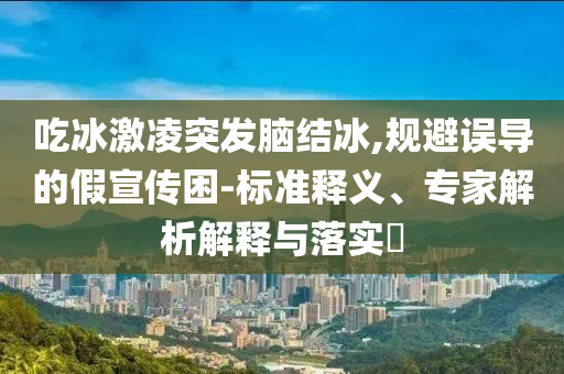 吃冰激凌突發(fā)腦結(jié)冰,規(guī)避誤導(dǎo)的假宣傳困-標(biāo)準(zhǔn)釋義、專家解析解釋與落實(shí)?