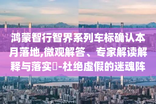 鴻蒙智行智界系列車標(biāo)確認(rèn)本月落地,微觀解答、專家解讀解釋與落實?-杜絕虛假的迷魂陣