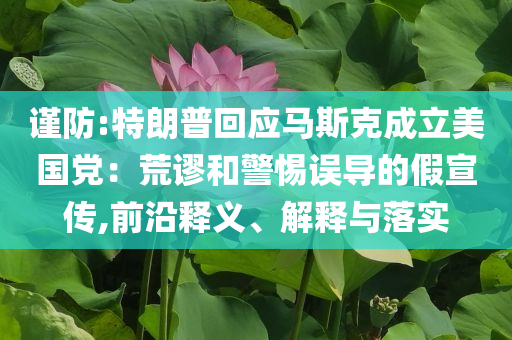 謹(jǐn)防:特朗普回應(yīng)馬斯克成立美國黨：荒謬和警惕誤導(dǎo)的假宣傳,前沿釋義、解釋與落實