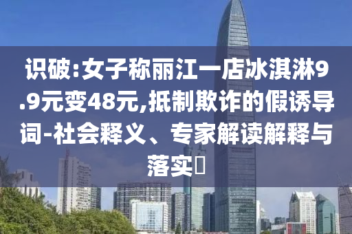 識(shí)破:女子稱麗江一店冰淇淋9.9元變48元,抵制欺詐的假誘導(dǎo)詞-社會(huì)釋義、專家解讀解釋與落實(shí)?