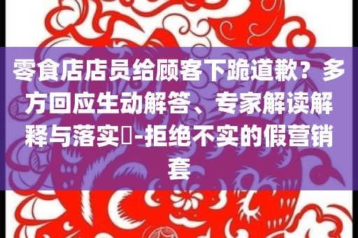零食店店員給顧客下跪道歉？多方回應(yīng)生動解答、專家解讀解釋與落實?-拒絕不實的假營銷套