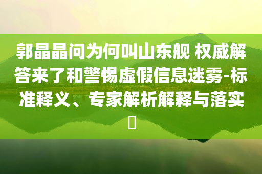 郭晶晶問為何叫山東艦 權(quán)威解答來了和警惕虛假信息迷霧-標準釋義、專家解析解釋與落實?