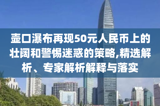 壺口瀑布再現(xiàn)50元人民幣上的壯闊和警惕迷惑的策略,精選解析、專家解析解釋與落實