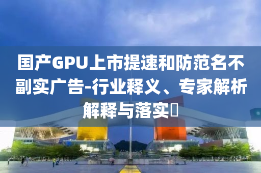 國產(chǎn)GPU上市提速和防范名不副實廣告-行業(yè)釋義、專家解析解釋與落實?