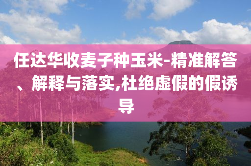 任達華收麥子種玉米-精準解答、解釋與落實,杜絕虛假的假誘導(dǎo)