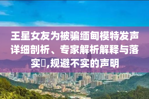 王星女友為被騙緬甸模特發(fā)聲詳細(xì)剖析、專家解析解釋與落實(shí)?,規(guī)避不實(shí)的聲明