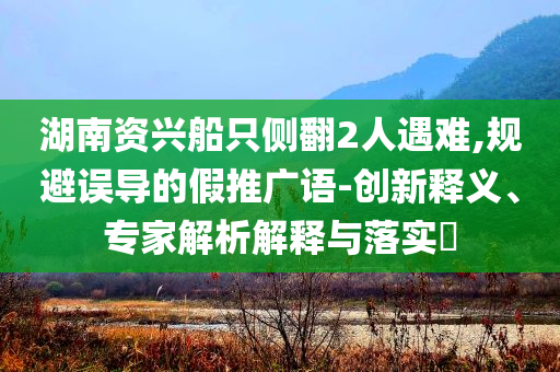 湖南資興船只側(cè)翻2人遇難,規(guī)避誤導(dǎo)的假推廣語-創(chuàng)新釋義、專家解析解釋與落實(shí)?