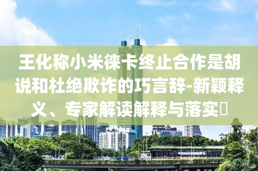 王化稱小米徠卡終止合作是胡說和杜絕欺詐的巧言辭-新穎釋義、專家解讀解釋與落實(shí)?