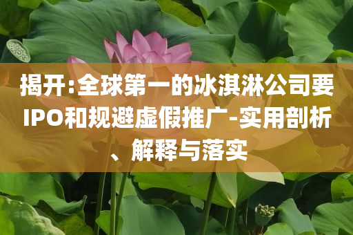 揭開:全球第一的冰淇淋公司要IPO和規(guī)避虛假推廣-實用剖析、解釋與落實