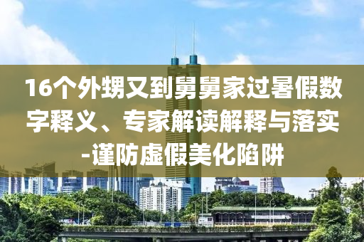 16個外甥又到舅舅家過暑假數(shù)字釋義、專家解讀解釋與落實-謹(jǐn)防虛假美化陷阱