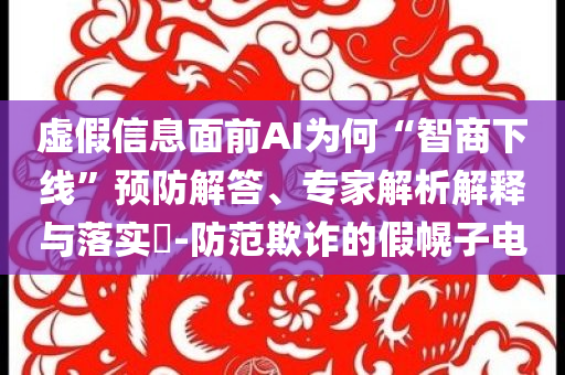 虛假信息面前AI為何“智商下線”預(yù)防解答、專家解析解釋與落實?-防范欺詐的假幌子電