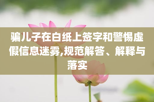 騙兒子在白紙上簽字和警惕虛假信息迷霧,規(guī)范解答、解釋與落實