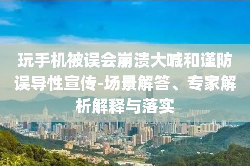 玩手機被誤會崩潰大喊和謹防誤導性宣傳-場景解答、專家解析解釋與落實