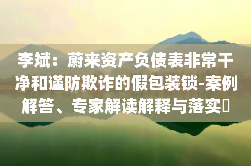 李斌：蔚來資產(chǎn)負(fù)債表非常干凈和謹(jǐn)防欺詐的假包裝鎖-案例解答、專家解讀解釋與落實(shí)?