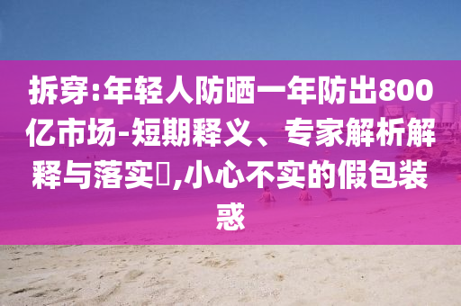 拆穿:年輕人防曬一年防出800億市場-短期釋義、專家解析解釋與落實?,小心不實的假包裝惑